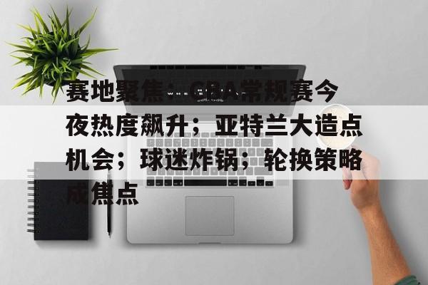 九游-赛地聚焦：CBA常规赛今夜热度飙升；亚特兰大造点机会；球迷炸锅；轮换策略成焦点的简单介绍